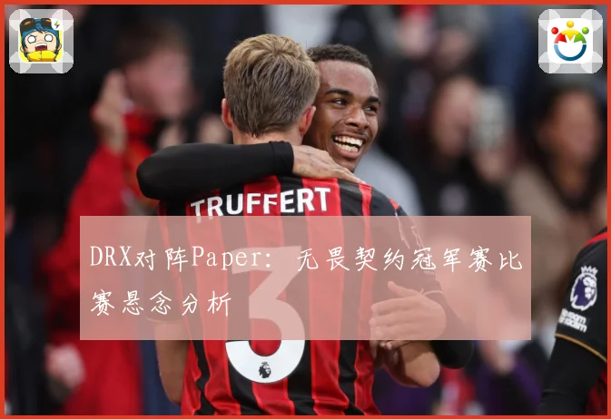 DRX对阵Paper：无畏契约冠军赛比赛悬念分析