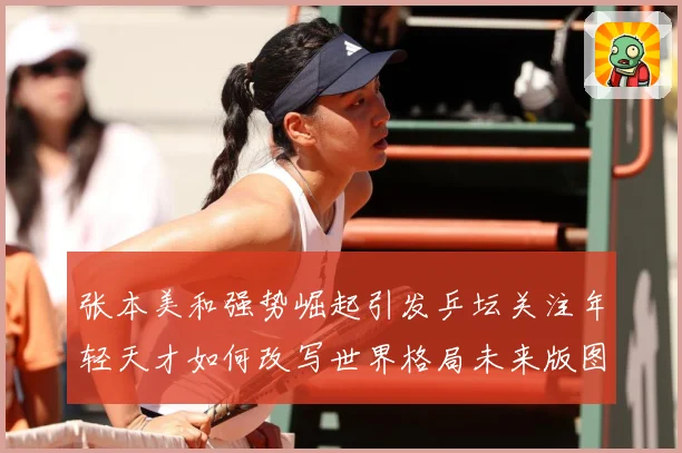 张本美和强势崛起引发乒坛关注年轻天才如何改写世界格局未来版图