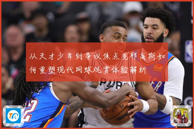 从天才少年到争议焦点克耶高斯如何重塑现代网球观赏体验解析