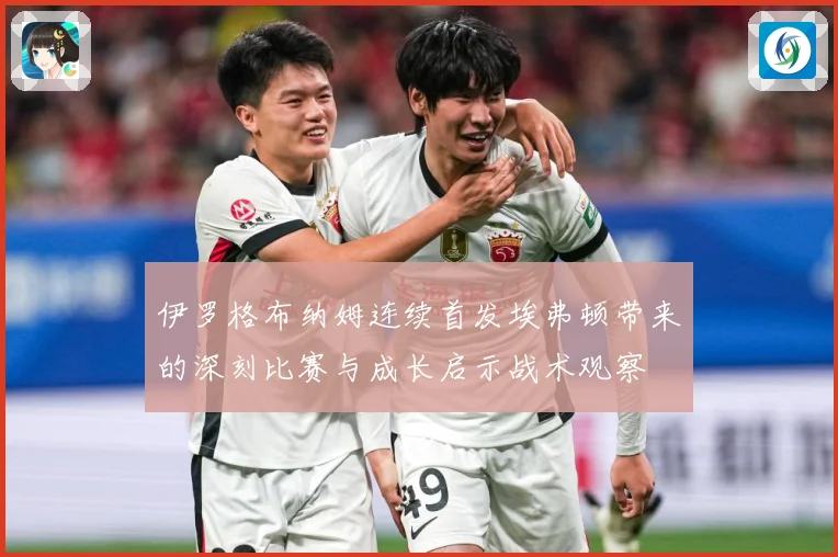 伊罗格布纳姆连续首发埃弗顿带来的深刻比赛与成长启示战术观察