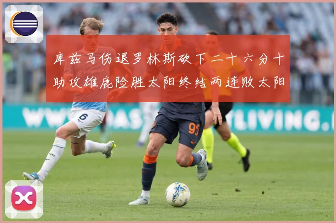 库兹马伤退罗林斯砍下二十六分十助攻雄鹿险胜太阳终结两连败太阳成长观察