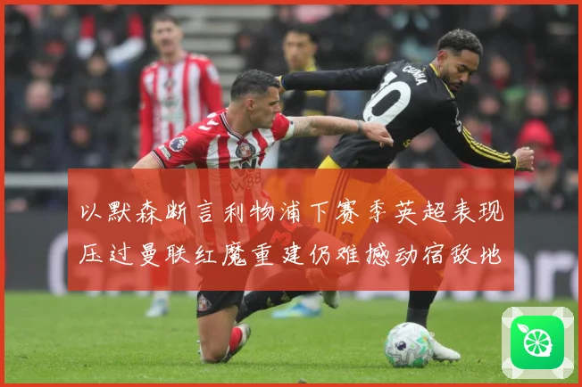 以默森断言利物浦下赛季英超表现压过曼联红魔重建仍难撼动宿敌地战术观察