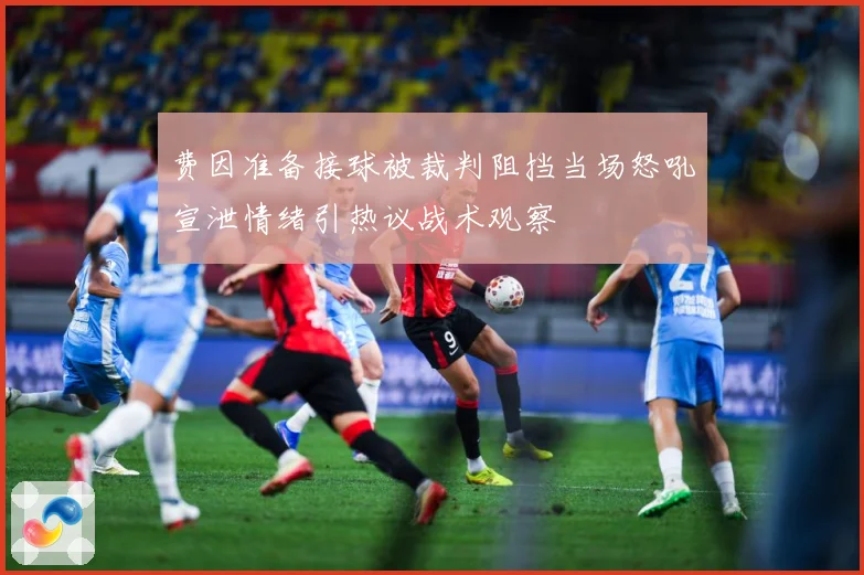 费因准备接球被裁判阻挡当场怒吼宣泄情绪引热议战术观察
