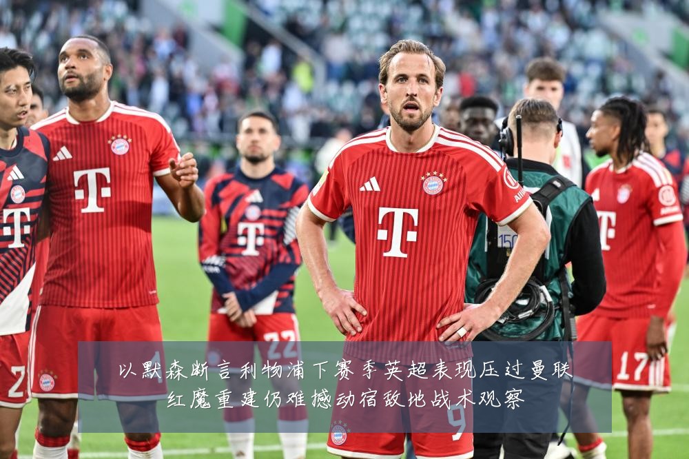 以默森断言利物浦下赛季英超表现压过曼联红魔重建仍难撼动宿敌地战术观察